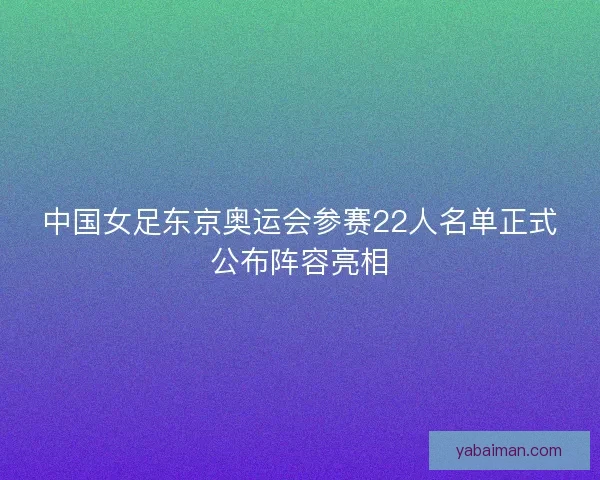 中国女足东京奥运会参赛22人名单正式公布阵容亮相