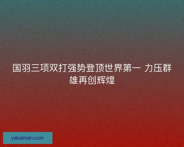国羽三项双打强势登顶世界第一 力压群雄再创辉煌