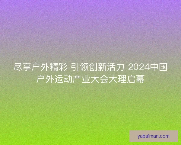 尽享户外精彩 引领创新活力 2024中国户外运动产业大会大理启幕