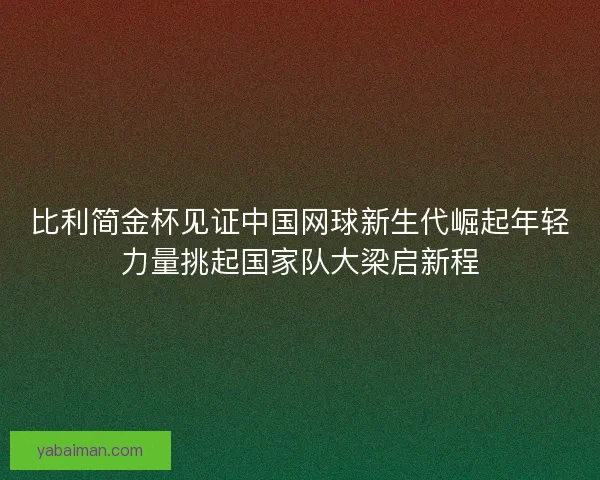 比利简金杯见证中国网球新生代崛起年轻力量挑起国家队大梁启新程