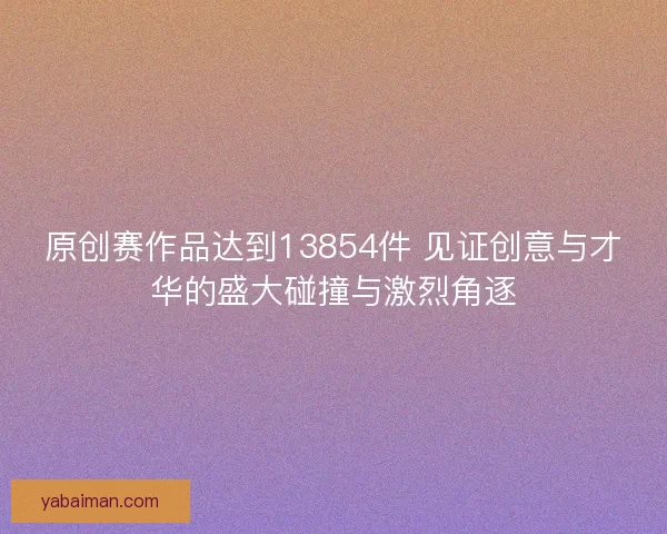 原创赛作品达到13854件 见证创意与才华的盛大碰撞与激烈角逐