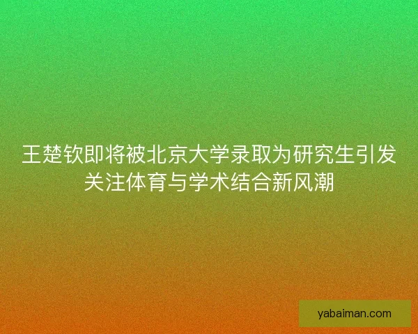 王楚钦即将被北京大学录取为研究生引发关注体育与学术结合新风潮