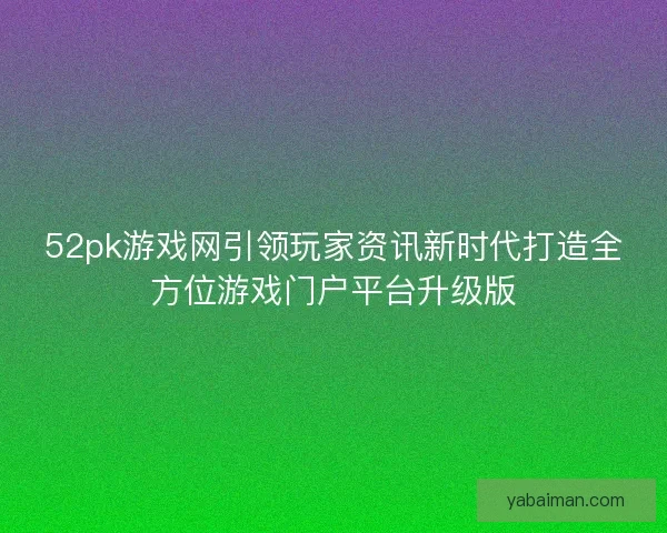 52pk游戏网引领玩家资讯新时代打造全方位游戏门户平台升级版
