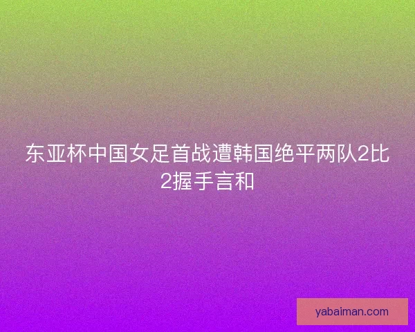 东亚杯中国女足首战遭韩国绝平两队2比2握手言和