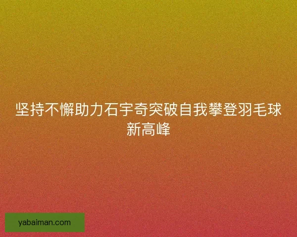 坚持不懈助力石宇奇突破自我攀登羽毛球新高峰