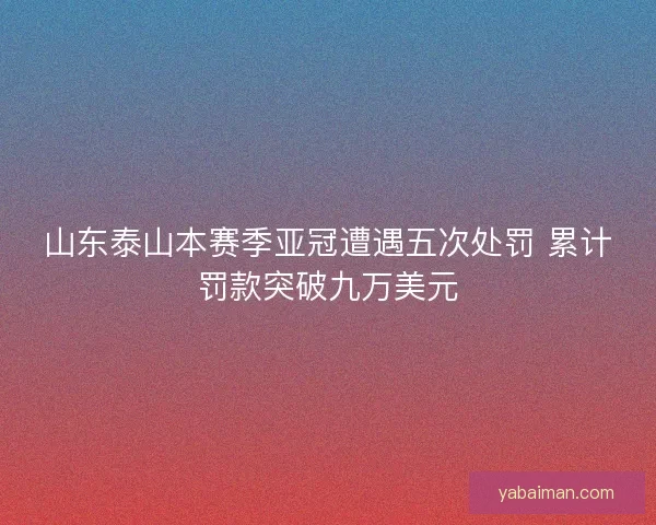 山东泰山本赛季亚冠遭遇五次处罚 累计罚款突破九万美元