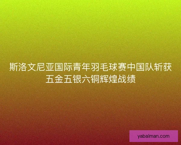 斯洛文尼亚国际青年羽毛球赛中国队斩获五金五银六铜辉煌战绩