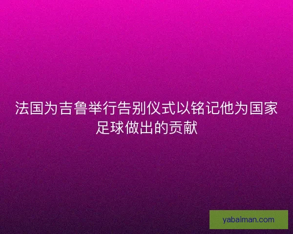 法国为吉鲁举行告别仪式以铭记他为国家足球做出的贡献