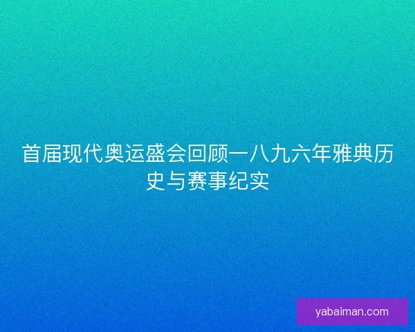 首届现代奥运盛会回顾一八九六年雅典历史与赛事纪实