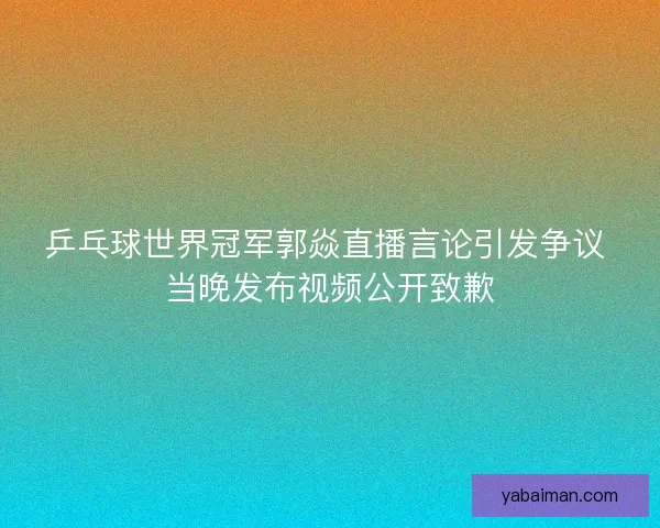 乒乓球世界冠军郭焱直播言论引发争议 当晚发布视频公开致歉