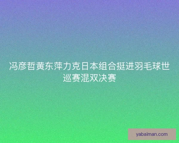 冯彦哲黄东萍力克日本组合挺进羽毛球世巡赛混双决赛