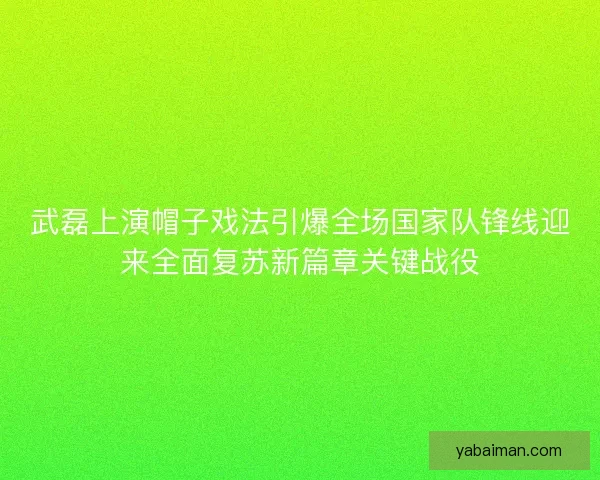 武磊上演帽子戏法引爆全场国家队锋线迎来全面复苏新篇章关键战役