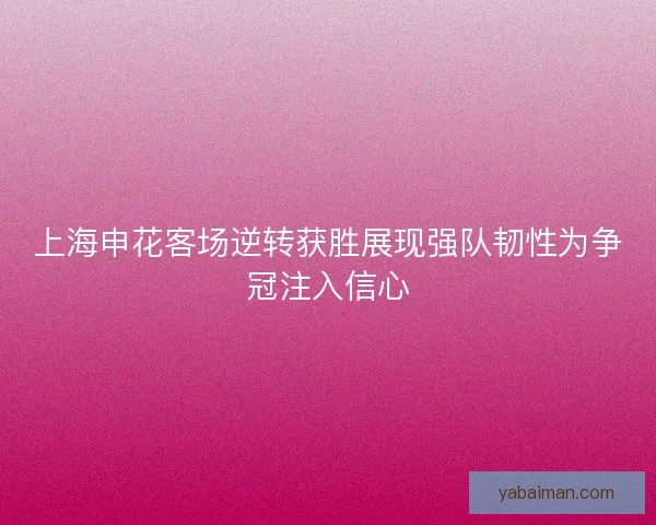 上海申花客场逆转获胜展现强队韧性为争冠注入信心