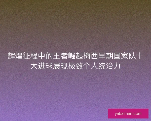 辉煌征程中的王者崛起梅西早期国家队十大进球展现极致个人统治力