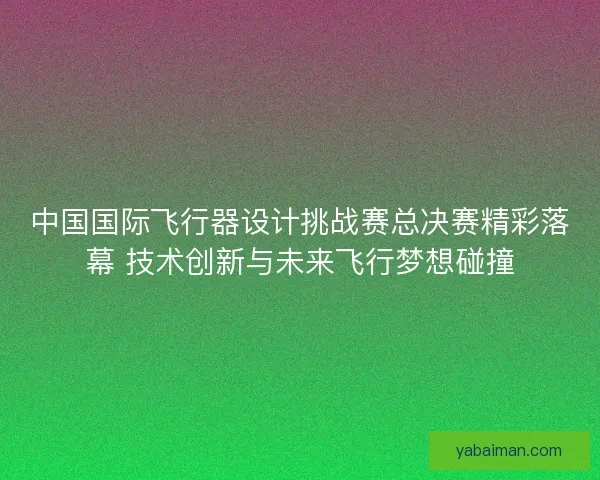 中国国际飞行器设计挑战赛总决赛精彩落幕 技术创新与未来飞行梦想碰撞