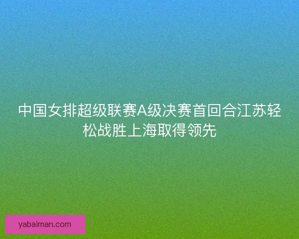 中国女排超级联赛A级决赛首回合江苏轻松战胜上海取得领先 中国女排超级联赛A级决赛首回合江苏轻松战胜上海取得领先