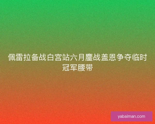 佩雷拉备战白宫站六月鏖战盖恩争夺临时冠军腰带