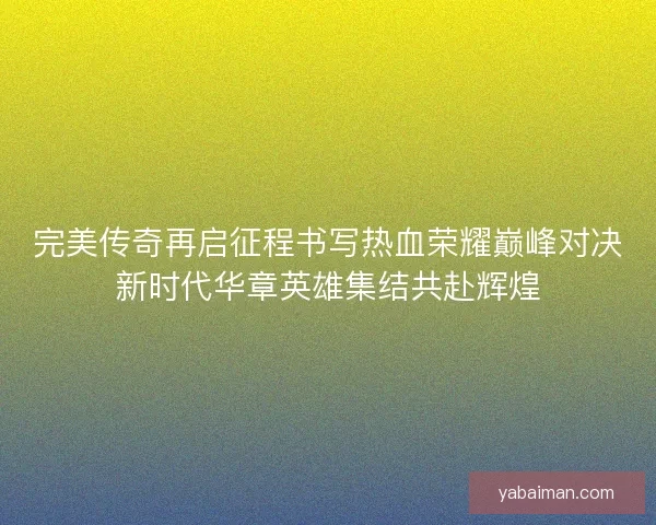 完美传奇再启征程书写热血荣耀巅峰对决新时代华章英雄集结共赴辉煌 完美传奇再启征程书写热血荣耀巅峰对决新时代华章英雄集结共赴辉煌
