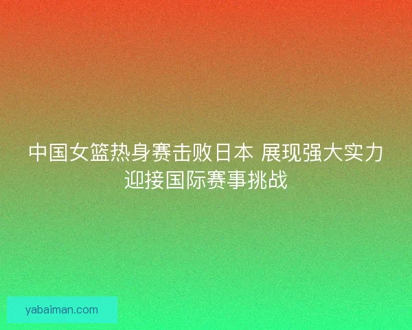 中国女篮热身赛击败日本 展现强大实力迎接国际赛事挑战