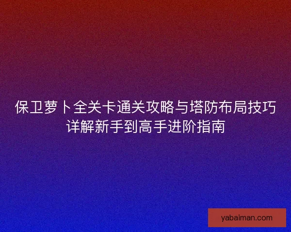 保卫萝卜全关卡通关攻略与塔防布局技巧详解新手到高手进阶指南