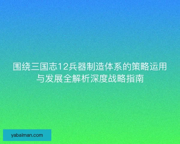 围绕三国志12兵器制造体系的策略运用与发展全解析深度战略指南 围绕三国志12兵器制造体系的策略运用与发展全解析深度战略指南