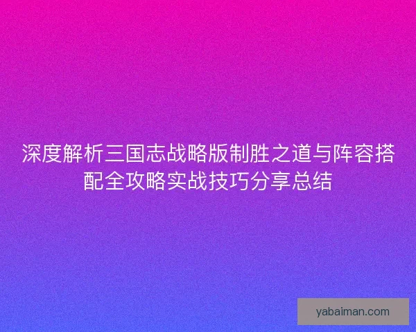 深度解析三国志战略版制胜之道与阵容搭配全攻略实战技巧分享总结 深度解析三国志战略版制胜之道与阵容搭配全攻略实战技巧分享总结