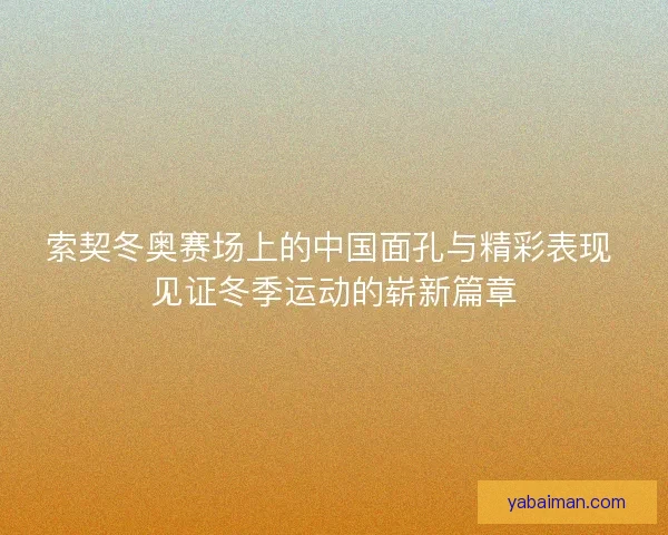索契冬奥赛场上的中国面孔与精彩表现 见证冬季运动的崭新篇章