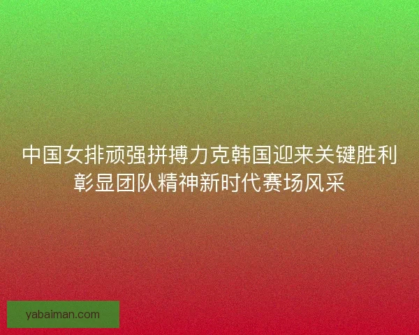 中国女排顽强拼搏力克韩国迎来关键胜利彰显团队精神新时代赛场风采